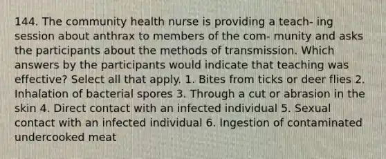 144. The community health nurse is providing a teach- ing session about anthrax to members of the com- munity and asks the participants about the methods of transmission. Which answers by the participants would indicate that teaching was effective? Select all that apply. 1. Bites from ticks or deer flies 2. Inhalation of bacterial spores 3. Through a cut or abrasion in the skin 4. Direct contact with an infected individual 5. Sexual contact with an infected individual 6. Ingestion of contaminated undercooked meat