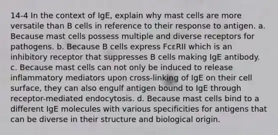 14-4 In the context of IgE, explain why mast cells are more versatile than B cells in reference to their response to antigen. a. Because mast cells possess multiple and diverse receptors for pathogens. b. Because B cells express FcεRII which is an inhibitory receptor that suppresses B cells making IgE antibody. c. Because mast cells can not only be induced to release inflammatory mediators upon cross-linking of IgE on their cell surface, they can also engulf antigen bound to IgE through receptor-mediated endocytosis. d. Because mast cells bind to a different IgE molecules with various specificities for antigens that can be diverse in their structure and biological origin.