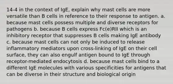 14-4 in the context of IgE, explain why mast cells are more versatile than B cells in reference to their response to antigen. a. because mast cells possess multiple and diverse receptors for pathogens b. because B cells express Fc(e)RII which is an inhibitory receptor that suppresses B cells making IgE antibody c. because mast cells can not only be induced to release inflammatory mediators upon cross-linking of IgE on their cell surface, they can also engulf antigen bound to IgE through receptor-mediated endocytosis d. because mast cells bind to a different IgE molecules with various specificities for antigens that can be diverse in their structure and biological origin