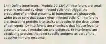 144) Define interferons. (Module 20.12A) A) Interferons are small proteins released by virus-infected cells that trigger the production of antiviral proteins. B) Interferons are phagocytic white blood cells that attack virus-infected cells. C) Interferons are circulating proteins that assist antibodies in the destruction of pathogens. D) Interferons are chemicals that induce fever to accelerate tissue metabolism and defenses. E) Interferons are circulating proteins that bind specific antigens as part of the adaptive immune response.