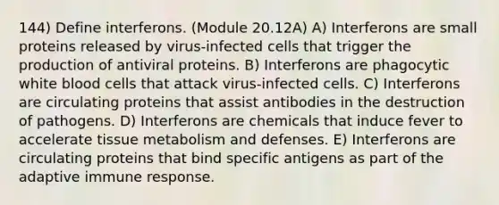 144) Define interferons. (Module 20.12A) A) Interferons are small proteins released by virus-infected cells that trigger the production of antiviral proteins. B) Interferons are phagocytic white blood cells that attack virus-infected cells. C) Interferons are circulating proteins that assist antibodies in the destruction of pathogens. D) Interferons are chemicals that induce fever to accelerate tissue metabolism and defenses. E) Interferons are circulating proteins that bind specific antigens as part of the adaptive immune response.