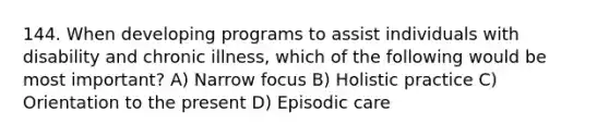 144. When developing programs to assist individuals with disability and chronic illness, which of the following would be most important? A) Narrow focus B) Holistic practice C) Orientation to the present D) Episodic care