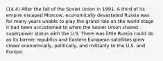 (14.4) After the fall of the Soviet Union in 1991, A third of its empire escaped Moscow, economically devastated Russia was for many years unable to play the grand role on the world stage it had been accustomed to when the Soviet Union shared superpower status with the U.S. There was little Russia could do as its former republics and Eastern European satellites grew closer economically, politically, and militarily to the U.S. and Europe.