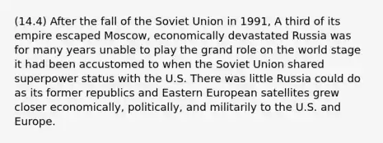 (14.4) After the fall of the Soviet Union in 1991, A third of its empire escaped Moscow, economically devastated Russia was for many years unable to play the grand role on the world stage it had been accustomed to when the Soviet Union shared superpower status with the U.S. There was little Russia could do as its former republics and Eastern European satellites grew closer economically, politically, and militarily to the U.S. and Europe.