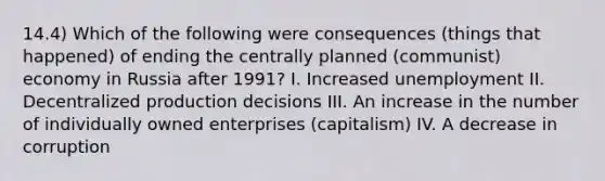 14.4) Which of the following were consequences (things that happened) of ending the centrally planned (communist) economy in Russia after 1991? I. Increased unemployment II. Decentralized production decisions III. An increase in the number of individually owned enterprises (capitalism) IV. A decrease in corruption