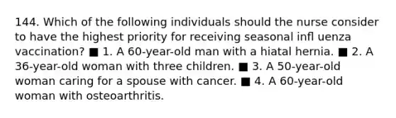 144. Which of the following individuals should the nurse consider to have the highest priority for receiving seasonal inﬂ uenza vaccination? ■ 1. A 60-year-old man with a hiatal hernia. ■ 2. A 36-year-old woman with three children. ■ 3. A 50-year-old woman caring for a spouse with cancer. ■ 4. A 60-year-old woman with osteoarthritis.