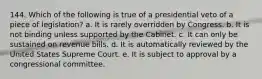 144. Which of the following is true of a presidential veto of a piece of legislation? a. It is rarely overridden by Congress. b. It is not binding unless supported by the Cabinet. c. It can only be sustained on revenue bills. d. It is automatically reviewed by the United States Supreme Court. e. It is subject to approval by a congressional committee.