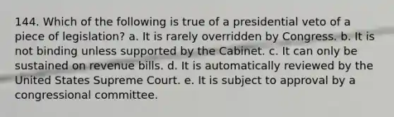 144. Which of the following is true of a presidential veto of a piece of legislation? a. It is rarely overridden by Congress. b. It is not binding unless supported by the Cabinet. c. It can only be sustained on revenue bills. d. It is automatically reviewed by the United States Supreme Court. e. It is subject to approval by a congressional committee.