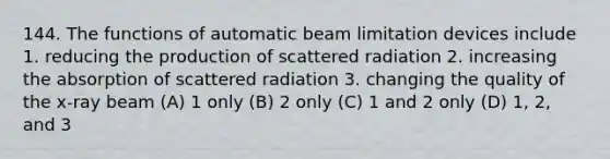 144. The functions of automatic beam limitation devices include 1. reducing the production of scattered radiation 2. increasing the absorption of scattered radiation 3. changing the quality of the x-ray beam (A) 1 only (B) 2 only (C) 1 and 2 only (D) 1, 2, and 3