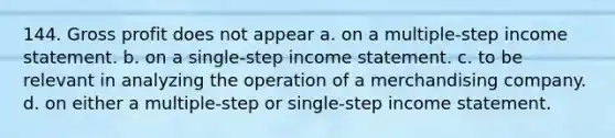 144. Gross profit does not appear a. on a multiple-step income statement. b. on a single-step income statement. c. to be relevant in analyzing the operation of a merchandising company. d. on either a multiple-step or single-step income statement.