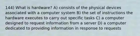 144) What is hardware? A) consists of the physical devices associated with a computer system B) the set of instructions the hardware executes to carry out specific tasks C) a computer designed to request information from a server D) a computer dedicated to providing information in response to requests