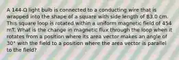 A 144-Ω light bulb is connected to a conducting wire that is wrapped into the shape of a square with side length of 83.0 cm. This square loop is rotated within a uniform magnetic field of 454 mT. What is the change in magnetic flux through the loop when it rotates from a position where its area vector makes an angle of 30° with the field to a position where the area vector is parallel to the field?