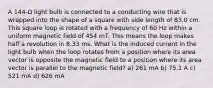 A 144-Ω light bulb is connected to a conducting wire that is wrapped into the shape of a square with side length of 83.0 cm. This square loop is rotated with a frequency of 60 Hz within a uniform magnetic field of 454 mT. This means the loop makes half a revolution in 8.33 ms. What is the induced current in the light bulb when the loop rotates from a position where its area vector is opposite the magnetic field to a position where its area vector is parallel to the magnetic field? a) 261 mA b) 75.1 A c) 521 mA d) 626 mA