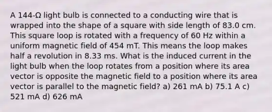 A 144-Ω light bulb is connected to a conducting wire that is wrapped into the shape of a square with side length of 83.0 cm. This square loop is rotated with a frequency of 60 Hz within a uniform magnetic field of 454 mT. This means the loop makes half a revolution in 8.33 ms. What is the induced current in the light bulb when the loop rotates from a position where its area vector is opposite the magnetic field to a position where its area vector is parallel to the magnetic field? a) 261 mA b) 75.1 A c) 521 mA d) 626 mA