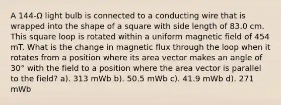 A 144-Ω light bulb is connected to a conducting wire that is wrapped into the shape of a square with side length of 83.0 cm. This square loop is rotated within a uniform magnetic field of 454 mT. What is the change in magnetic flux through the loop when it rotates from a position where its area vector makes an angle of 30° with the field to a position where the area vector is parallel to the field? a). 313 mWb b). 50.5 mWb c). 41.9 mWb d). 271 mWb