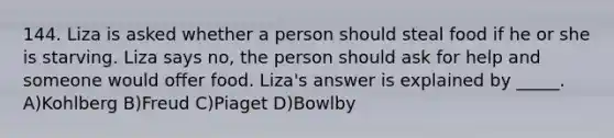 144. Liza is asked whether a person should steal food if he or she is starving. Liza says no, the person should ask for help and someone would offer food. Liza's answer is explained by _____. A)Kohlberg B)Freud C)Piaget D)Bowlby