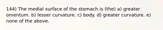 144) The medial surface of <a href='https://www.questionai.com/knowledge/kLccSGjkt8-the-stomach' class='anchor-knowledge'>the stomach</a> is (the) a) greater omentum. b) lesser curvature. c) body. d) greater curvature. e) none of the above.