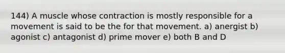 144) A muscle whose contraction is mostly responsible for a movement is said to be the for that movement. a) anergist b) agonist c) antagonist d) prime mover e) both B and D