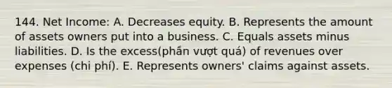 144. Net Income: A. Decreases equity. B. Represents the amount of assets owners put into a business. C. Equals assets minus liabilities. D. Is the excess(phần vượt quá) of revenues over expenses (chi phí). E. Represents owners' claims against assets.