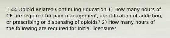 1.44 Opioid Related Continuing Education 1) How many hours of CE are required for pain management, identification of addiction, or prescribing or dispensing of opioids? 2) How many hours of the following are required for initial licensure?