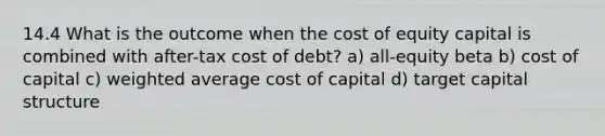 14.4 What is the outcome when the cost of equity capital is combined with after-tax cost of debt? a) all-equity beta b) cost of capital c) weighted average cost of capital d) target capital structure