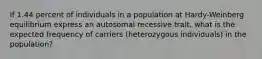 If 1.44 percent of individuals in a population at Hardy-Weinberg equilibrium express an autosomal recessive trait, what is the expected frequency of carriers (heterozygous individuals) in the population?