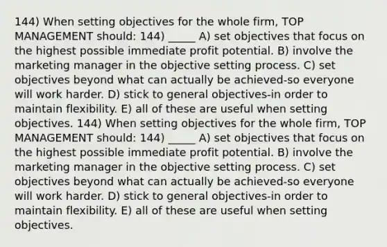 144) When setting objectives for the whole firm, TOP MANAGEMENT should: 144) _____ A) set objectives that focus on the highest possible immediate profit potential. B) involve the marketing manager in the objective setting process. C) set objectives beyond what can actually be achieved-so everyone will work harder. D) stick to general objectives-in order to maintain flexibility. E) all of these are useful when setting objectives. 144) When setting objectives for the whole firm, TOP MANAGEMENT should: 144) _____ A) set objectives that focus on the highest possible immediate profit potential. B) involve the marketing manager in the objective setting process. C) set objectives beyond what can actually be achieved-so everyone will work harder. D) stick to general objectives-in order to maintain flexibility. E) all of these are useful when setting objectives.