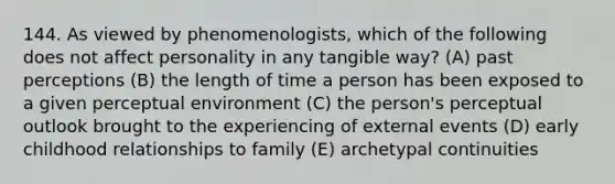 144. As viewed by phenomenologists, which of the following does not affect personality in any tangible way? (A) past perceptions (B) the length of time a person has been exposed to a given perceptual environment (C) the person's perceptual outlook brought to the experiencing of external events (D) early childhood relationships to family (E) archetypal continuities