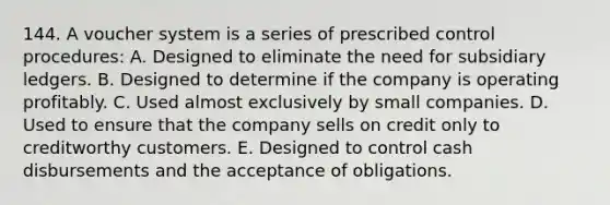 144. A voucher system is a series of prescribed control procedures: A. Designed to eliminate the need for <a href='https://www.questionai.com/knowledge/kg5BClCHHv-subsidiary-ledgers' class='anchor-knowledge'>subsidiary ledgers</a>. B. Designed to determine if the company is operating profitably. C. Used almost exclusively by small companies. D. Used to ensure that the company sells on credit only to creditworthy customers. E. Designed to control cash disbursements and the acceptance of obligations.