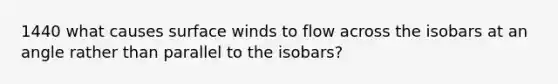 1440 what causes surface winds to flow across the isobars at an angle rather than parallel to the isobars?