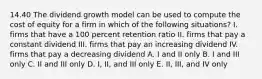 14.40 The dividend growth model can be used to compute the cost of equity for a firm in which of the following situations? I. firms that have a 100 percent retention ratio II. firms that pay a constant dividend III. firms that pay an increasing dividend IV. firms that pay a decreasing dividend A. I and II only B. I and III only C. II and III only D. I, II, and III only E. II, III, and IV only