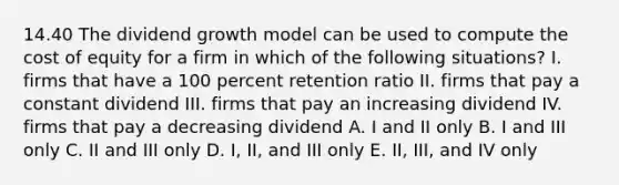 14.40 The dividend growth model can be used to compute the cost of equity for a firm in which of the following situations? I. firms that have a 100 percent retention ratio II. firms that pay a constant dividend III. firms that pay an increasing dividend IV. firms that pay a decreasing dividend A. I and II only B. I and III only C. II and III only D. I, II, and III only E. II, III, and IV only