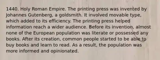 1440. Holy Roman Empire. The printing press was invented by Johannes Gutenberg, a goldsmith. It involved movable type, which added to its efficiency. The printing press helped information reach a wider audience. Before its invention, almost none of the European population was literate or possessed any books. After its creation, common people started to be able to buy books and learn to read. As a result, the population was more informed and opinionated.