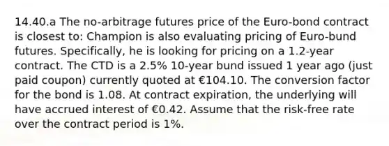 14.40.a The no-arbitrage futures price of the Euro-bond contract is closest to: Champion is also evaluating pricing of Euro-bund futures. Specifically, he is looking for pricing on a 1.2-year contract. The CTD is a 2.5% 10-year bund issued 1 year ago (just paid coupon) currently quoted at €104.10. The conversion factor for the bond is 1.08. At contract expiration, the underlying will have accrued interest of €0.42. Assume that the risk-free rate over the contract period is 1%.