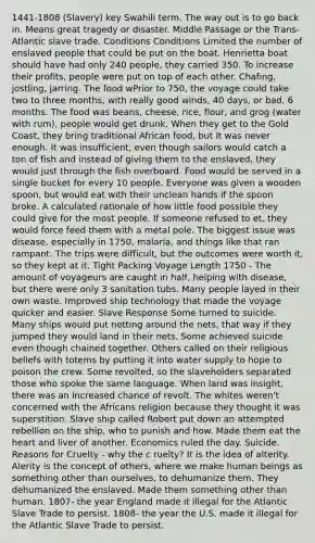 1441-1808 (Slavery) key Swahili term. The way out is to go back in. Means great tragedy or disaster. Middle Passage or the Trans-Atlantic slave trade. Conditions Conditions Limited the number of enslaved people that could be put on the boat. Henrietta boat should have had only 240 people, they carried 350. To increase their profits, people were put on top of each other. Chafing, jostling, jarring. The food wPrior to 750, the voyage could take two to three months, with really good winds, 40 days, or bad, 6 months. The food was beans, cheese, rice, flour, and grog (water with rum), people would get drunk. When they get to the Gold Coast, they bring traditional African food, but it was never enough. It was insufficient, even though sailors would catch a ton of fish and instead of giving them to the enslaved, they would just through the fish overboard. Food would be served in a single bucket for every 10 people. Everyone was given a wooden spoon, but would eat with their unclean hands if the spoon broke. A calculated rationale of how little food possible they could give for the most people. If someone refused to et, they would force feed them with a metal pole. The biggest issue was disease, especially in 1750, malaria, and things like that ran rampant. The trips were difficult, but the outcomes were worth it, so they kept at it. Tight Packing Voyage Length 1750 - The amount of voyageurs are caught in half, helping with disease, but there were only 3 sanitation tubs. Many people layed in their own waste. Improved ship technology that made the voyage quicker and easier. Slave Response Some turned to suicide. Many ships would put netting around the nets, that way if they jumped they would land in their nets. Some achieved suicide even though chained together. Others called on their religious beliefs with totems by putting it into water supply to hope to poison the crew. Some revolted, so the slaveholders separated those who spoke the same language. When land was insight, there was an increased chance of revolt. The whites weren't concerned with the Africans religion because they thought it was superstition. Slave ship called Robert put down an attempted rebellion on the ship, who to punish and how. Made them eat <a href='https://www.questionai.com/knowledge/kya8ocqc6o-the-heart' class='anchor-knowledge'>the heart</a> and liver of another. Economics ruled the day. Suicide. Reasons for Cruelty - why the c ruelty? It is the idea of alterity. Alerity is the concept of others, where we make human beings as something other than ourselves, to dehumanize them. They dehumanized the enslaved. Made them something other than human. 1807- the year England made it illegal for the Atlantic Slave Trade to persist. 1808- the year the U.S. made it illegal for the Atlantic Slave Trade to persist.