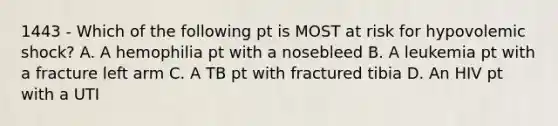 1443 - Which of the following pt is MOST at risk for hypovolemic shock? A. A hemophilia pt with a nosebleed B. A leukemia pt with a fracture left arm C. A TB pt with fractured tibia D. An HIV pt with a UTI