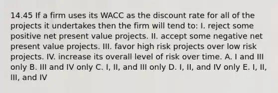 14.45 If a firm uses its WACC as the discount rate for all of the projects it undertakes then the firm will tend to: I. reject some positive net present value projects. II. accept some negative net present value projects. III. favor high risk projects over low risk projects. IV. increase its overall level of risk over time. A. I and III only B. III and IV only C. I, II, and III only D. I, II, and IV only E. I, II, III, and IV