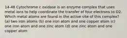 14-48 Cytochrome c oxidase is an enzyme complex that uses metal ions to help coordinate the transfer of four electrons to O2. Which metal atoms are found in the active site of this complex? (a) two iron atoms (b) one iron atom and one copper atom (c) one iron atom and one zinc atom (d) one zinc atom and one copper atom