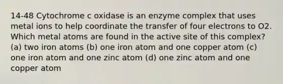 14-48 Cytochrome c oxidase is an enzyme complex that uses metal ions to help coordinate the transfer of four electrons to O2. Which metal atoms are found in the active site of this complex? (a) two iron atoms (b) one iron atom and one copper atom (c) one iron atom and one zinc atom (d) one zinc atom and one copper atom