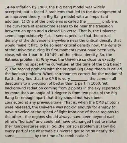 14-4a Inflation By 1980, the Big Bang model was widely accepted, but it faced 2 problems that led to the development of an improved theory—a Big Bang model with an important addition. 1) One of the problems is called the ________ problem. The curvature of space-time seems to be near the transition between an open and a closed Universe. That is, the Universe seems approximately flat. It seems peculiar that the actual density of the Universe is anywhere near the critical density that would make it flat. To be so near critical density now, the density of the Universe during its first moments must have been very close, within 1 part in 10^49 , of the critical density. So, the flatness problem is: Why was the Universe so close to exactly _____, with no space-time curvature, at the time of the Big Bang? 2) The second problem with the original Big Bang theory is called the horizon problem. When astronomers correct for the motion of Earth, they find that the CMB is very _________, the same in all directions to a precision of better than 1 part in 1000. Yet, background radiation coming from 2 points in the sky separated by more than an angle of 1 degree is from two parts of the Big Bang far enough apart that they should not have been connected at any previous time. That is, when the CMB photons were released, the Universe was not old enough for energy to have traveled at the speed of light from one of those regions to the other—the regions should always have been beyond each other's "horizon" and could not have exchanged heat to make their temperatures equal. So, the horizon problem is: How did every part of the observable Universe get to be so nearly the same __________ by the time of recombination?