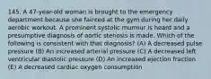 145. A 47-year-old woman is brought to the emergency department because she fainted at the gym during her daily aerobic workout. A prominent systolic murmur is heard and a presumptive diagnosis of aortic stenosis is made. Which of the following is consistent with that diagnosis? (A) A decreased pulse pressure (B) An increased arterial pressure (C) A decreased left ventricular diastolic pressure (D) An increased ejection fraction (E) A decreased cardiac oxygen consumption