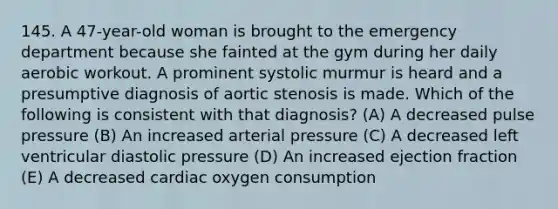 145. A 47-year-old woman is brought to the emergency department because she fainted at the gym during her daily aerobic workout. A prominent systolic murmur is heard and a presumptive diagnosis of aortic stenosis is made. Which of the following is consistent with that diagnosis? (A) A decreased pulse pressure (B) An increased arterial pressure (C) A decreased left ventricular diastolic pressure (D) An increased ejection fraction (E) A decreased cardiac oxygen consumption