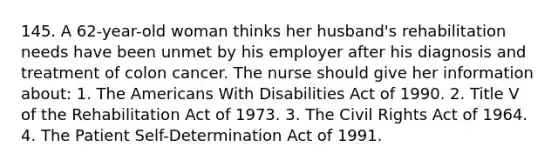 145. A 62-year-old woman thinks her husband's rehabilitation needs have been unmet by his employer after his diagnosis and treatment of colon cancer. The nurse should give her information about: 1. The Americans With Disabilities Act of 1990. 2. Title V of the Rehabilitation Act of 1973. 3. The Civil Rights Act of 1964. 4. The Patient Self-Determination Act of 1991.