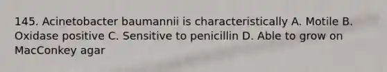 145. Acinetobacter baumannii is characteristically A. Motile B. Oxidase positive C. Sensitive to penicillin D. Able to grow on MacConkey agar