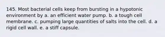 145. Most bacterial cells keep from bursting in a hypotonic environment by a. an efficient water pump. b. a tough cell membrane. c. pumping large quantities of salts into the cell. d. a rigid cell wall. e. a stiff capsule.