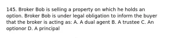 145. Broker Bob is selling a property on which he holds an option. Broker Bob is under legal obligation to inform the buyer that the broker is acting as: A. A dual agent B. A trustee C. An optionor D. A principal