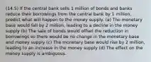 (14.5) If the central bank sells 1 million of bonds and banks reduce their borrowings from the central bank by 1 million, predict what will happen to the money supply. (a) The monetary base would fall by 2 million, leading to a decline in the money supply (b) The sale of bonds would offset the reduction in borrowings so there would be no change in the monetary base and money supply (c) The monetary base would rise by 2 million, leading to an increase in the money supply (d) The effect on the money supply is ambiguous.