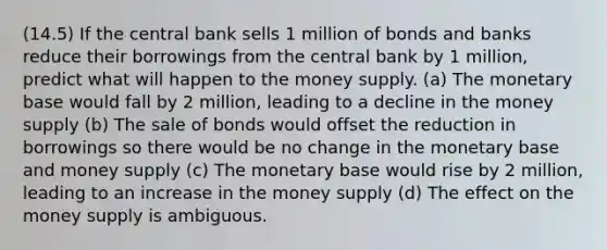 (14.5) If the central bank sells 1 million of bonds and banks reduce their borrowings from the central bank by 1 million, predict what will happen to the money supply. (a) The monetary base would fall by 2 million, leading to a decline in the money supply (b) The sale of bonds would offset the reduction in borrowings so there would be no change in the monetary base and money supply (c) The monetary base would rise by 2 million, leading to an increase in the money supply (d) The effect on the money supply is ambiguous.