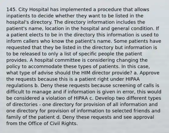 145. City Hospital has implemented a procedure that allows inpatients to decide whether they want to be listed in the hospital's directory. The directory information includes the patient's name, location in the hospital and general condition. If a patient elects to be in the directory this information is used to inform callers who know the patient's name. Some patients have requested that they be listed in the directory but information is to be released to only a list of specific people the patient provides. A hospital committee is considering changing the policy to accommodate these types of patients. In this case, what type of advise should the HIM director provide? a. Approve the requests because this is a patient right under HIPAA regulations b. Deny these requests because screening of calls is difficult to manage and if information is given in error, this would be considered a violation of HIPAA c. Develop two different types of directories - one directory for provision of all information and one directory for provision of information to selected friends and family of the patient d. Deny these requests and see approval from the Office of Civil Rights.