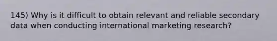 145) Why is it difficult to obtain relevant and reliable secondary data when conducting international marketing research?